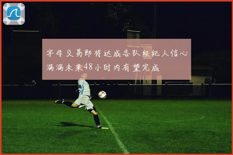 字母交易即将达成各队经纪人信心满满未来48小时内有望完成