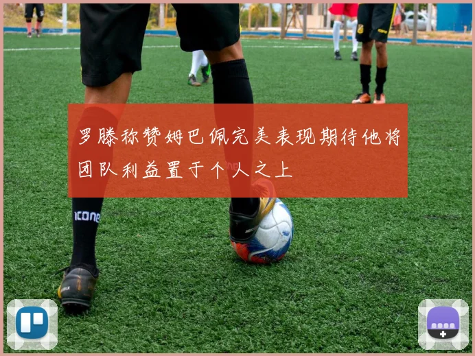 罗滕称赞姆巴佩完美表现期待他将团队利益置于个人之上