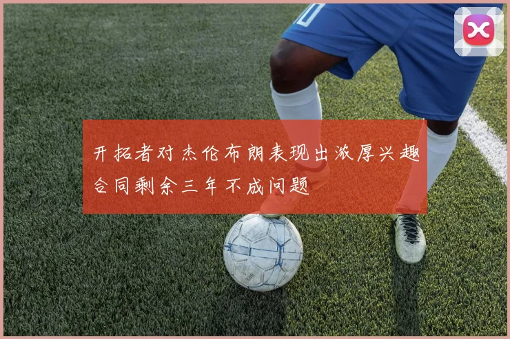 开拓者对杰伦布朗表现出浓厚兴趣合同剩余三年不成问题