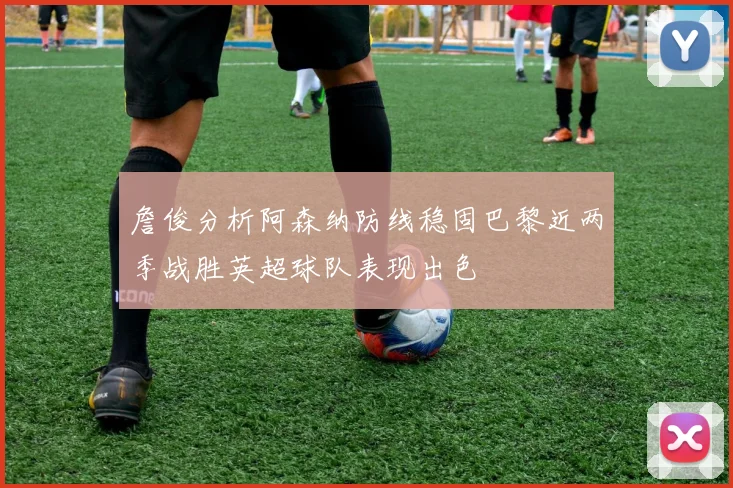 詹俊分析阿森纳防线稳固巴黎近两季战胜英超球队表现出色