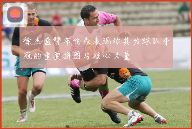 徐杰盛赞布伦森表现称其为球队夺冠的重要拼图与核心力量