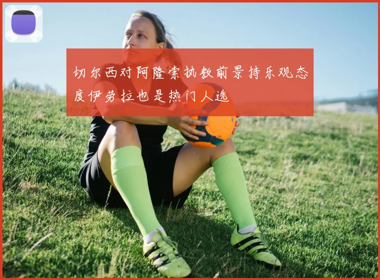 切尔西对阿隆索执教前景持乐观态度伊劳拉也是热门人选