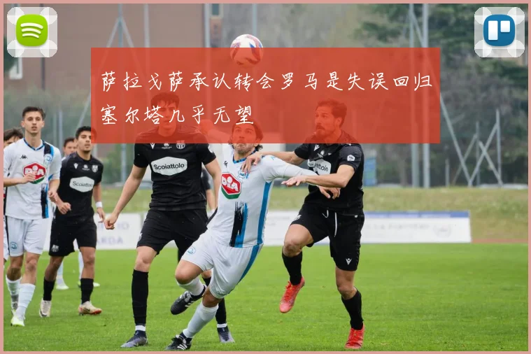 萨拉戈萨承认转会罗马是失误回归塞尔塔几乎无望