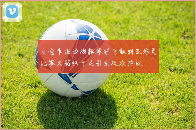 小仓幸成边线抢球铲飞叙利亚球员比赛火药味十足引发观众热议