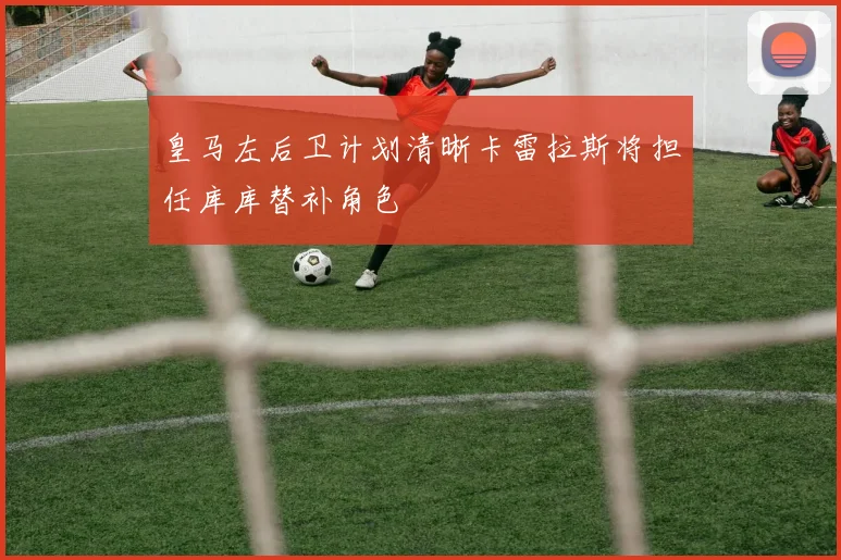 皇马左后卫计划清晰卡雷拉斯将担任库库替补角色